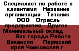 Специалист по работе с клиентами › Название организации ­ Титаник, ООО › Отрасль предприятия ­ Другое › Минимальный оклад ­ 22 000 - Все города Работа » Вакансии   . Пермский край,Чайковский г.